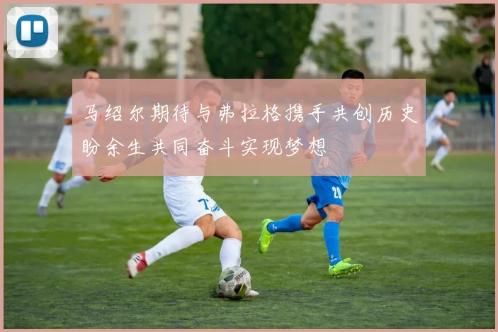 马绍尔期待与弗拉格携手共创历史盼余生共同奋斗实现梦想