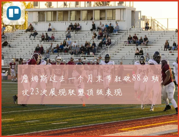詹姆斯过去一个月末节狂砍88分助攻23次展现联盟顶级表现