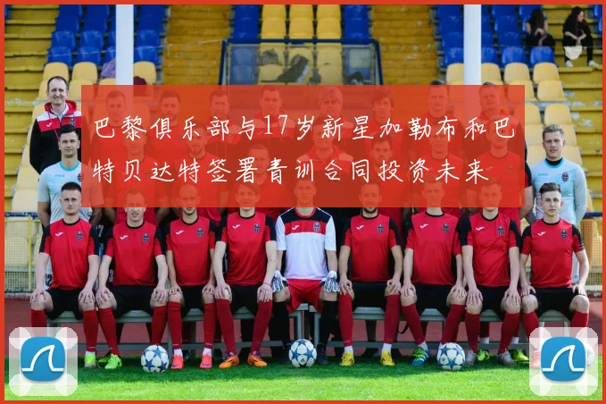 巴黎俱乐部与17岁新星加勒布和巴特贝达特签署青训合同投资未来