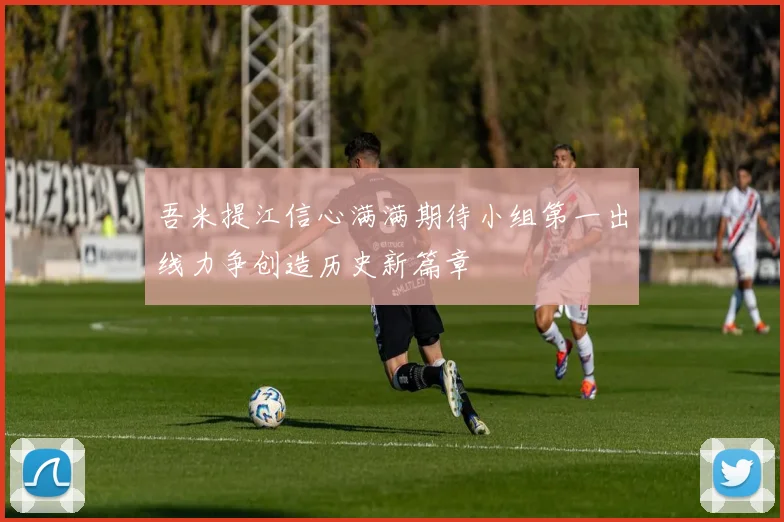 吾米提江信心满满期待小组第一出线力争创造历史新篇章