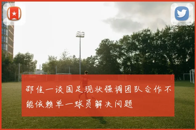 邵佳一谈国足现状强调团队合作不能依赖单一球员解决问题