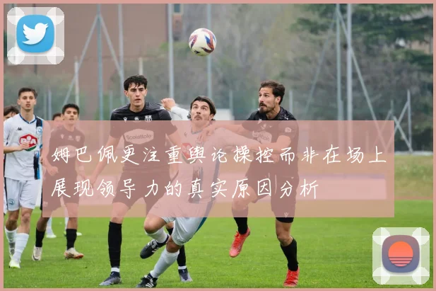 姆巴佩更注重舆论操控而非在场上展现领导力的真实原因分析